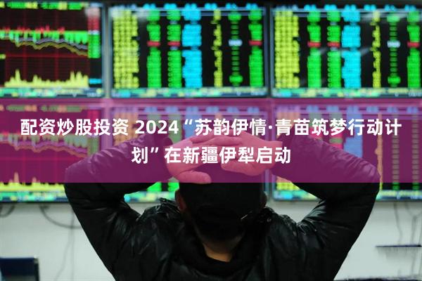 配资炒股投资 2024“苏韵伊情·青苗筑梦行动计划”在新疆伊犁启动