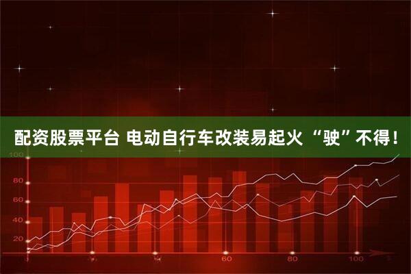配资股票平台 电动自行车改装易起火 “驶”不得！