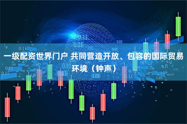一级配资世界门户 共同营造开放、包容的国际贸易环境（钟声）