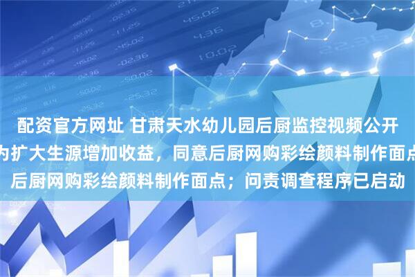 配资官方网址 甘肃天水幼儿园后厨监控视频公开，幼儿园园长、投资人为扩大生源增加收益，同意后厨网购彩绘颜料制作面点；问责调查程序已启动