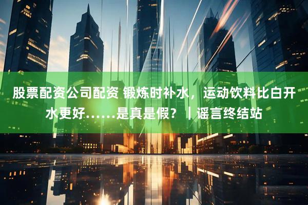 股票配资公司配资 锻炼时补水，运动饮料比白开水更好……是真是假？｜谣言终结站