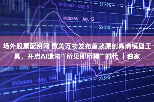 场外股票配资网 数美万物发布首款原创高清模型工具，开启AI造物“所见即所得”时代 ｜独家