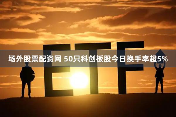 场外股票配资网 50只科创板股今日换手率超5%