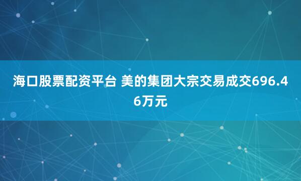 海口股票配资平台 美的集团大宗交易成交696.46万元