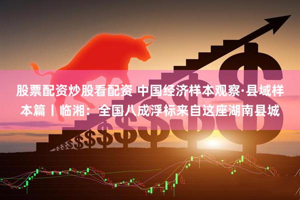 股票配资炒股看配资 中国经济样本观察·县域样本篇丨临湘：全国八成浮标来自这座湖南县城