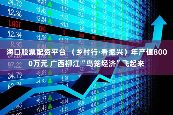 海口股票配资平台 （乡村行·看振兴）年产值8000万元 广西柳江“鸟笼经济”飞起来