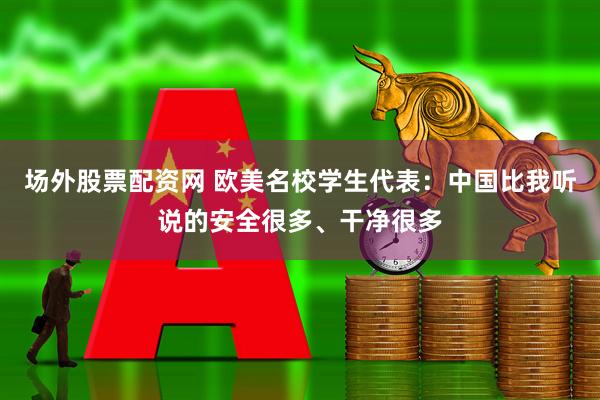 场外股票配资网 欧美名校学生代表：中国比我听说的安全很多、干净很多
