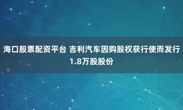 海口股票配资平台 吉利汽车因购股权获行使而发行1.8万股股份