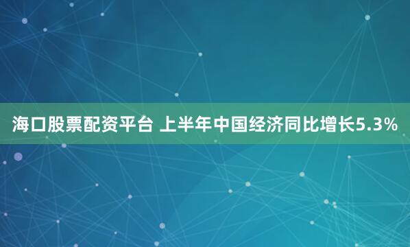 海口股票配资平台 上半年中国经济同比增长5.3%