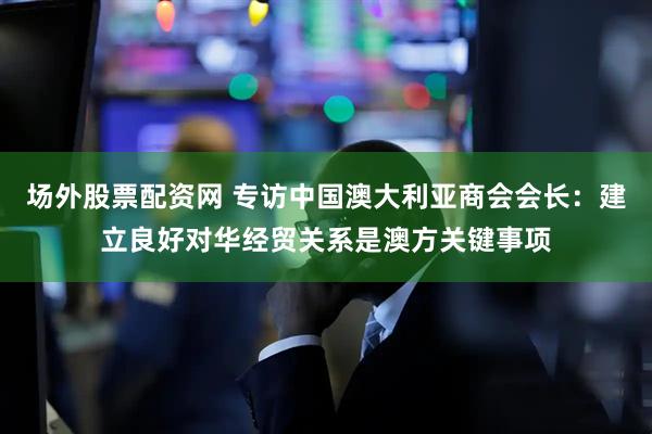 场外股票配资网 专访中国澳大利亚商会会长：建立良好对华经贸关系是澳方关键事项