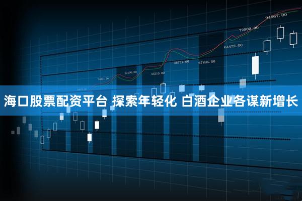 海口股票配资平台 探索年轻化 白酒企业各谋新增长