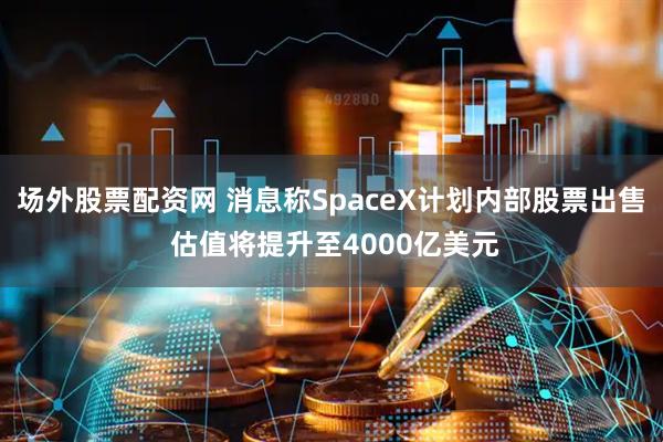 场外股票配资网 消息称SpaceX计划内部股票出售 估值将提升至4000亿美元