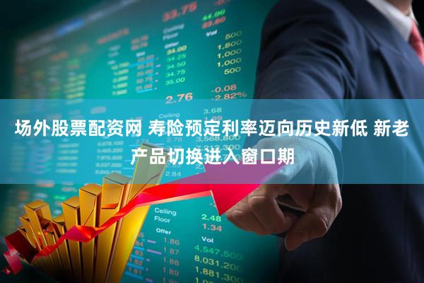 场外股票配资网 寿险预定利率迈向历史新低 新老产品切换进入窗口期
