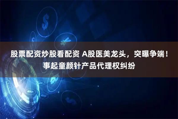 股票配资炒股看配资 A股医美龙头，突曝争端！事起童颜针产品代理权纠纷