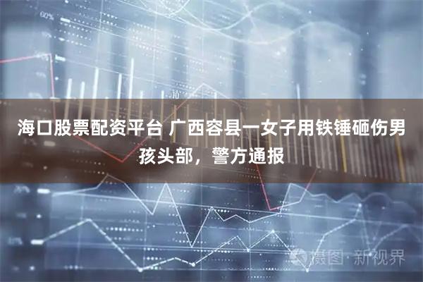 海口股票配资平台 广西容县一女子用铁锤砸伤男孩头部，警方通报