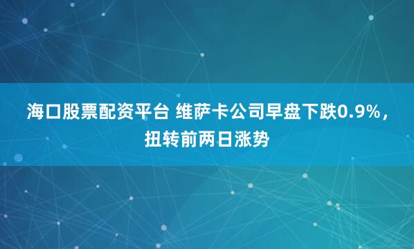 海口股票配资平台 维萨卡公司早盘下跌0.9%，扭转前两日涨势