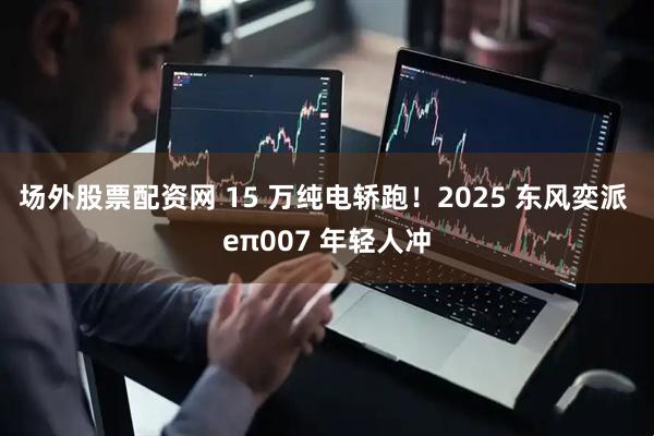 场外股票配资网 15 万纯电轿跑！2025 东风奕派 eπ007 年轻人冲