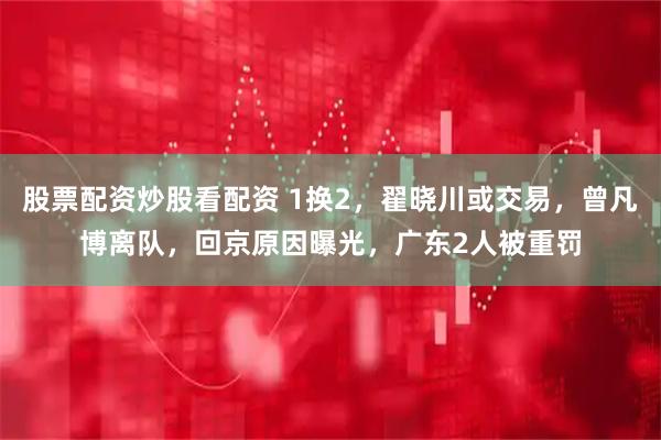 股票配资炒股看配资 1换2，翟晓川或交易，曾凡博离队，回京原因曝光，广东2人被重罚