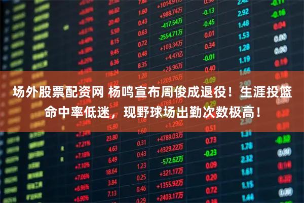 场外股票配资网 杨鸣宣布周俊成退役！生涯投篮命中率低迷，现野球场出勤次数极高！