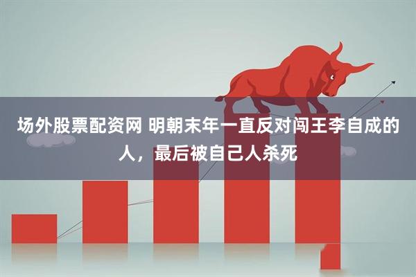 场外股票配资网 明朝末年一直反对闯王李自成的人，最后被自己人杀死