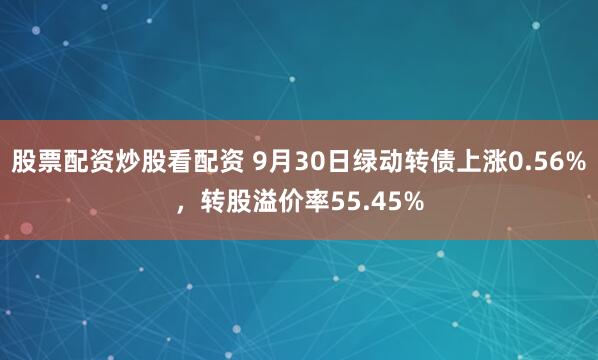 股票配资炒股看配资 9月30日绿动转债上涨0.56%，转股溢价率55.45%