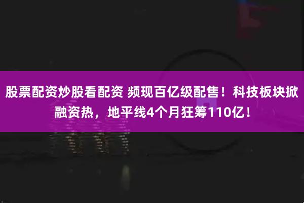 股票配资炒股看配资 频现百亿级配售！科技板块掀融资热，地平线4个月狂筹110亿！