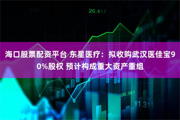 海口股票配资平台 东星医疗：拟收购武汉医佳宝90%股权 预计构成重大资产重组