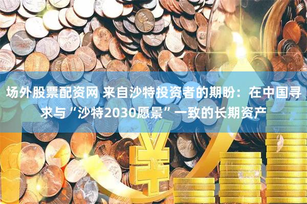 场外股票配资网 来自沙特投资者的期盼：在中国寻求与“沙特2030愿景”一致的长期资产