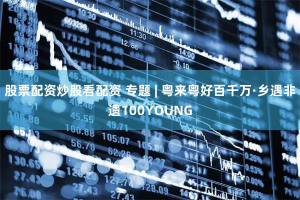 股票配资炒股看配资 专题 | 粤来粤好百千万·乡遇非遗100YOUNG