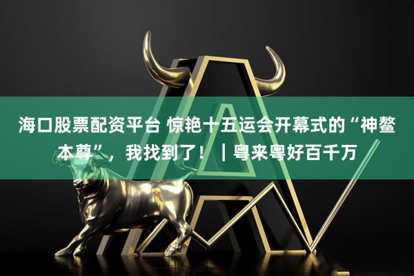 海口股票配资平台 惊艳十五运会开幕式的“神鳌本尊”，我找到了！｜粤来粤好百千万