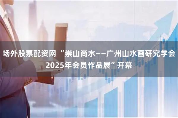 场外股票配资网 “崇山尚水——广州山水画研究学会2025年会员作品展”开幕