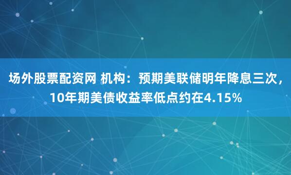 场外股票配资网 机构：预期美联储明年降息三次，10年期美债收益率低点约在4.15%