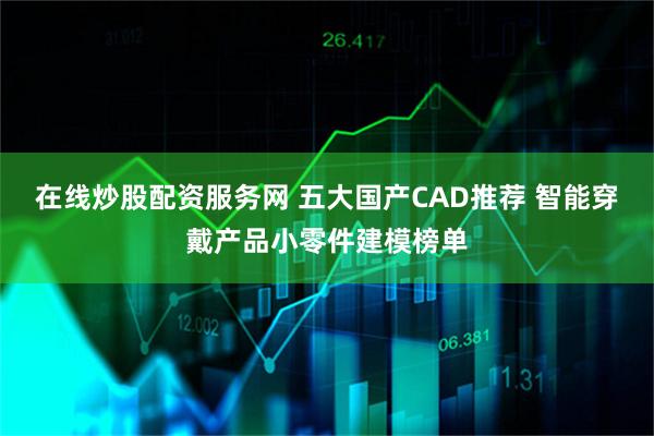 在线炒股配资服务网 五大国产CAD推荐 智能穿戴产品小零件建模榜单