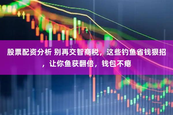 股票配资分析 别再交智商税，这些钓鱼省钱狠招，让你鱼获翻倍，钱包不瘪