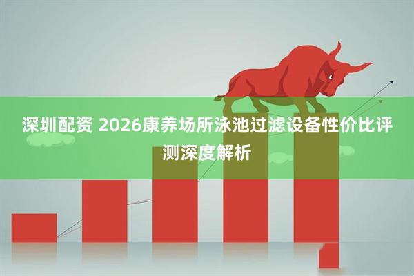 深圳配资 2026康养场所泳池过滤设备性价比评测深度解析