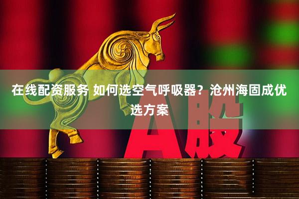 在线配资服务 如何选空气呼吸器？沧州海固成优选方案