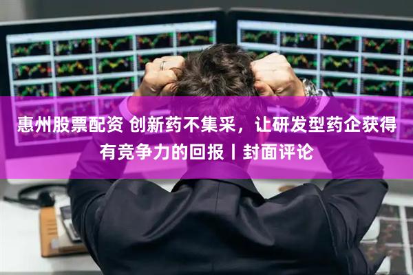 惠州股票配资 创新药不集采，让研发型药企获得有竞争力的回报丨封面评论