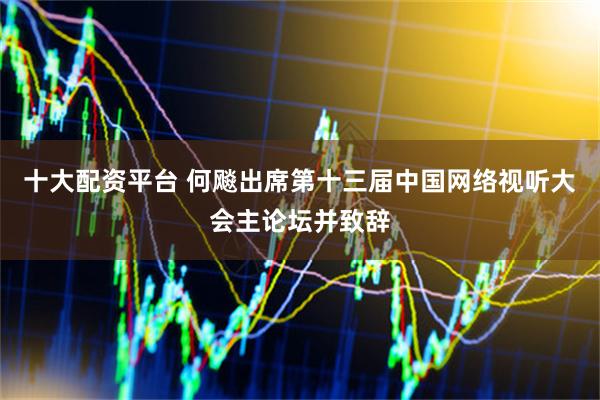十大配资平台 何飚出席第十三届中国网络视听大会主论坛并致辞