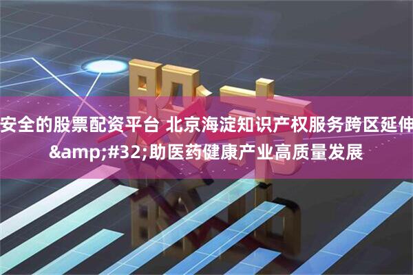 安全的股票配资平台 北京海淀知识产权服务跨区延伸 助医药健康产业高质量发展