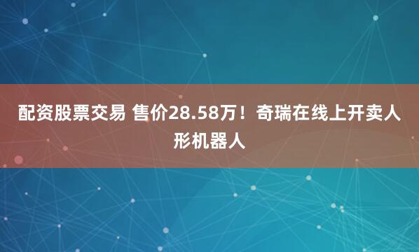 配资股票交易 售价28.58万！奇瑞在线上开卖人形机器人