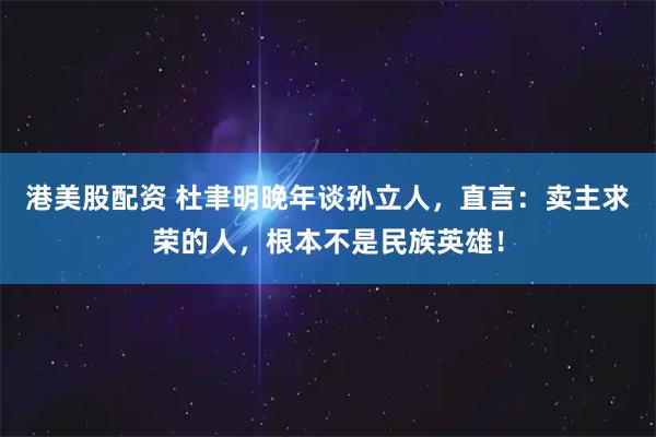 港美股配资 杜聿明晚年谈孙立人，直言：卖主求荣的人，根本不是民族英雄！