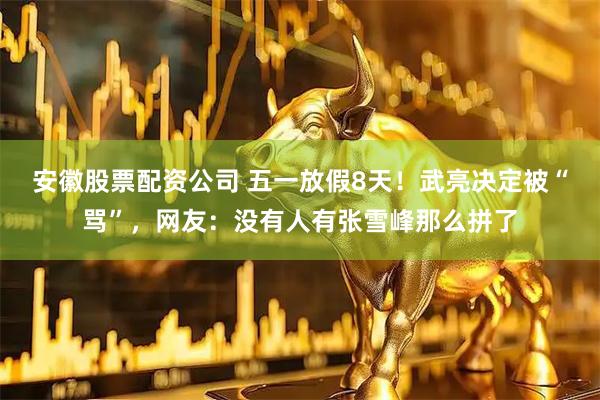 安徽股票配资公司 五一放假8天！武亮决定被“骂”，网友：没有人有张雪峰那么拼了