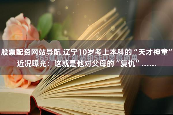 股票配资网站导航 辽宁10岁考上本科的“天才神童”近况曝光：这就是他对父母的“复仇”......