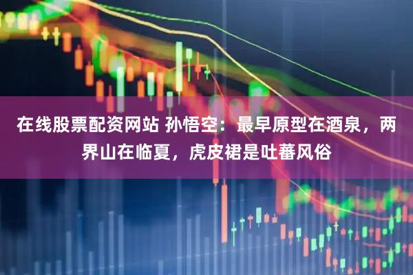 在线股票配资网站 孙悟空：最早原型在酒泉，两界山在临夏，虎皮裙是吐蕃风俗