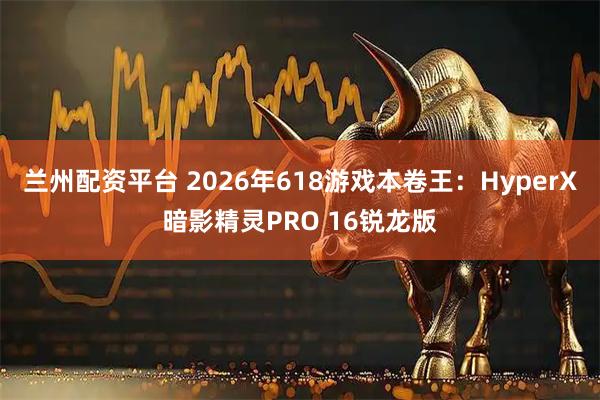 兰州配资平台 2026年618游戏本卷王：HyperX暗影精灵PRO 16锐龙版